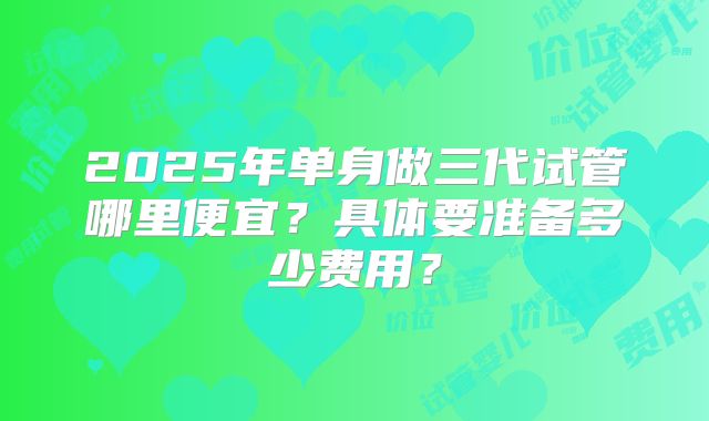 2025年单身做三代试管哪里便宜？具体要准备多少费用？