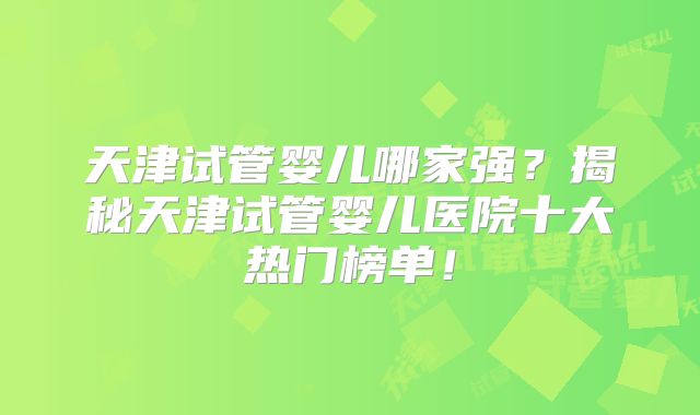 天津试管婴儿哪家强？揭秘天津试管婴儿医院十大热门榜单！