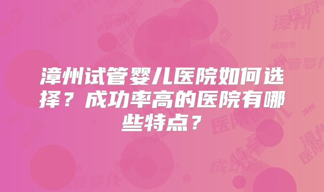 漳州试管婴儿医院如何选择？成功率高的医院有哪些特点？