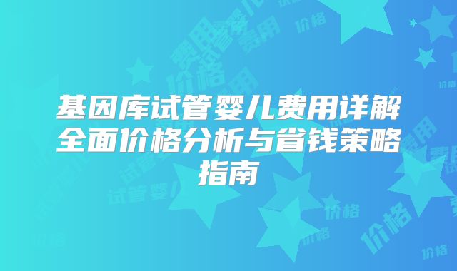 基因库试管婴儿费用详解全面价格分析与省钱策略指南