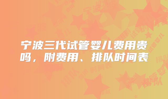 宁波三代试管婴儿费用贵吗，附费用、排队时间表