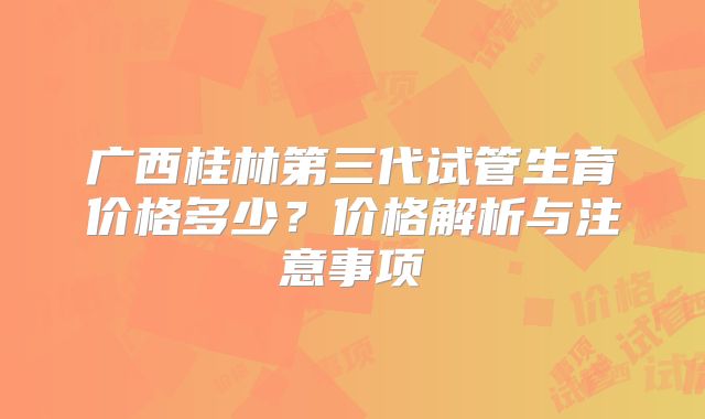 广西桂林第三代试管生育价格多少？价格解析与注意事项