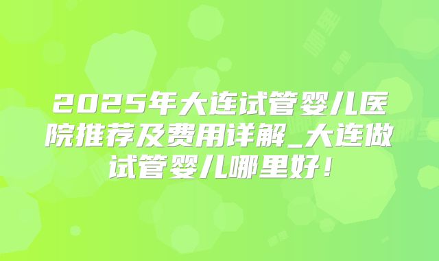 2025年大连试管婴儿医院推荐及费用详解_大连做试管婴儿哪里好！