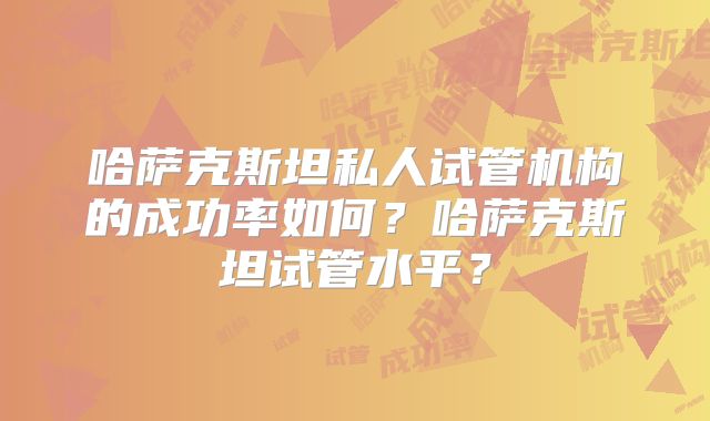 哈萨克斯坦私人试管机构的成功率如何?哈萨克斯坦试管水平?