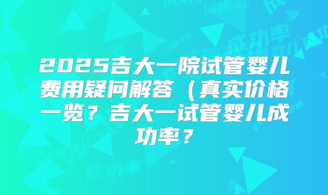 2025吉大一院试管婴儿费用疑问解答（真实价格一览？吉大一试管婴儿成功率？