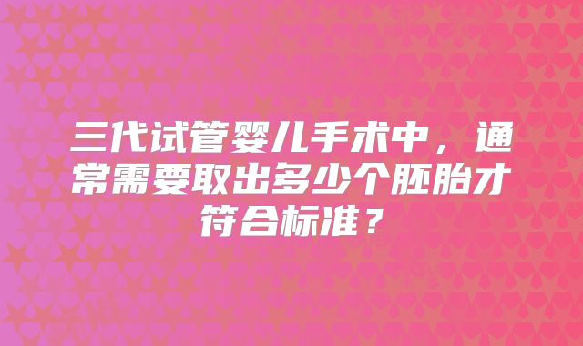 三代试管婴儿手术中,通常需要取出多少个胚胎才符合标准?