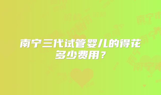 南宁三代试管婴儿的得花多少费用？