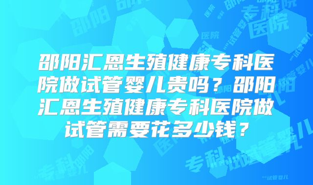 邵阳汇恩生殖健康专科医院做试管婴儿贵吗？邵阳汇恩生殖健康专科医院做试管需要花多少钱？