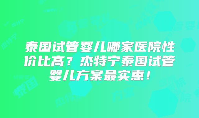 泰国试管婴儿哪家医院性价比高?杰特宁泰国试管婴儿方案最实惠!