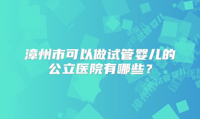 漳州市可以做试管婴儿的公立医院有哪些？