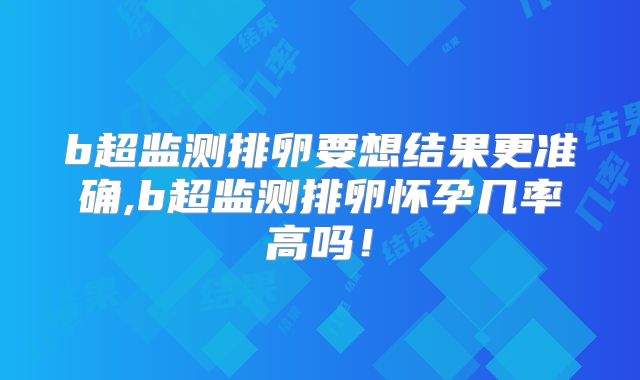 b超监测排卵要想结果更准确,b超监测排卵怀孕几率高吗!