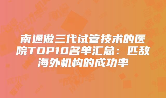 南通做三代试管技术的医院TOP10名单汇总：匹敌海外机构的成功率