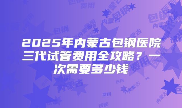 2025年内蒙古包钢医院三代试管费用全攻略？一次需要多少钱