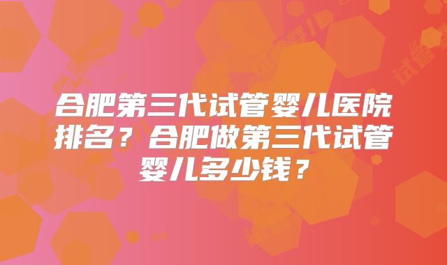 合肥第三代试管婴儿医院排名?合肥做第三代试管婴儿多少钱?