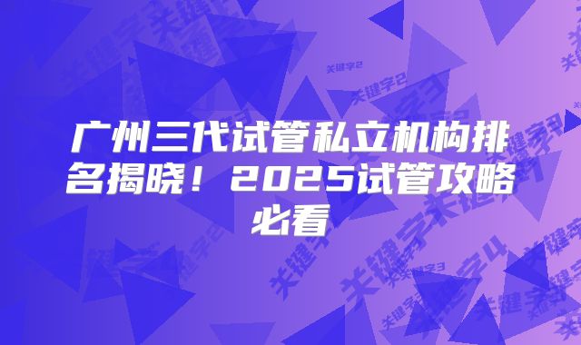 广州三代试管私立机构排名揭晓!2025试管攻略必看