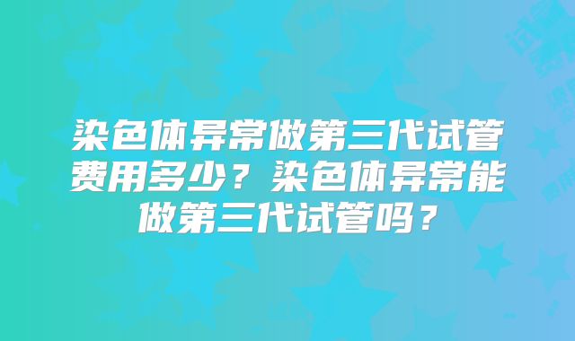 染色体异常做第三代试管费用多少?染色体异常能做第三代试管吗?