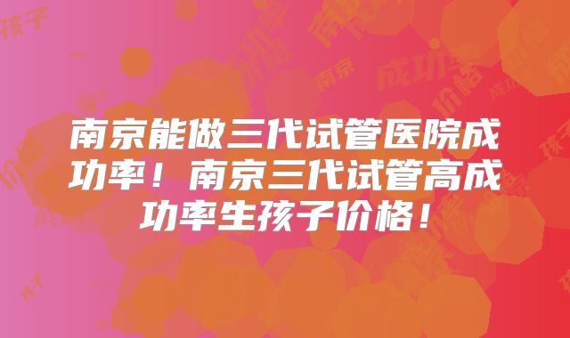 南京能做三代试管医院成功率!南京三代试管高成功率生孩子价格!
