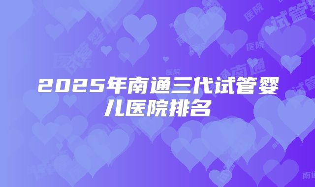 2025年南通三代试管婴儿医院排名