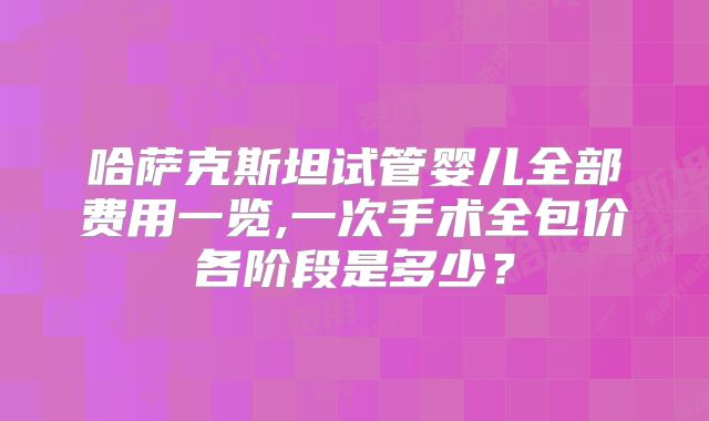 哈萨克斯坦试管婴儿全部费用一览,一次手术全包价各阶段是多少？