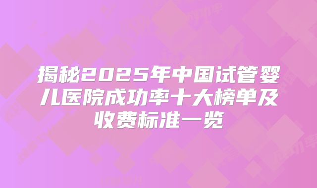 揭秘2025年中国试管婴儿医院成功率十大榜单及收费标准一览