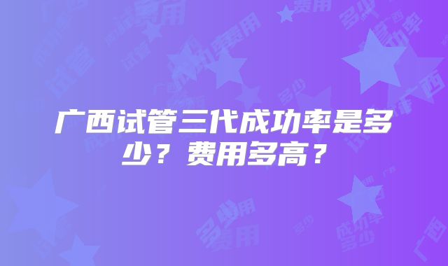 广西试管三代成功率是多少?费用多高?
