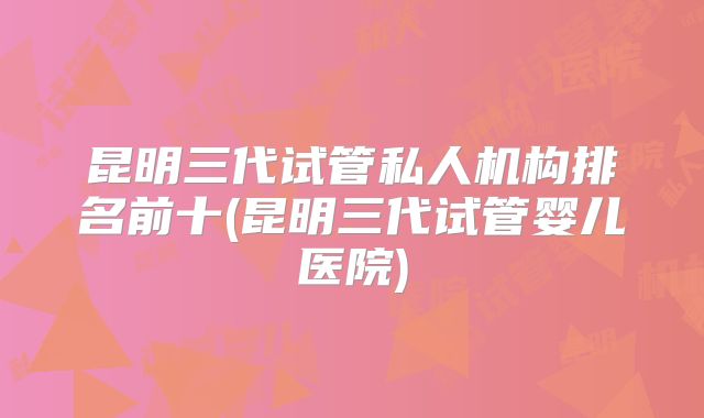 昆明三代试管私人机构排名前十(昆明三代试管婴儿医院)