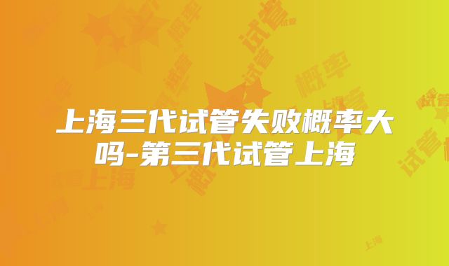 上海三代试管失败概率大吗-第三代试管上海