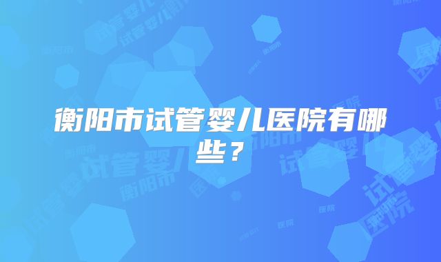 衡阳市试管婴儿医院有哪些？