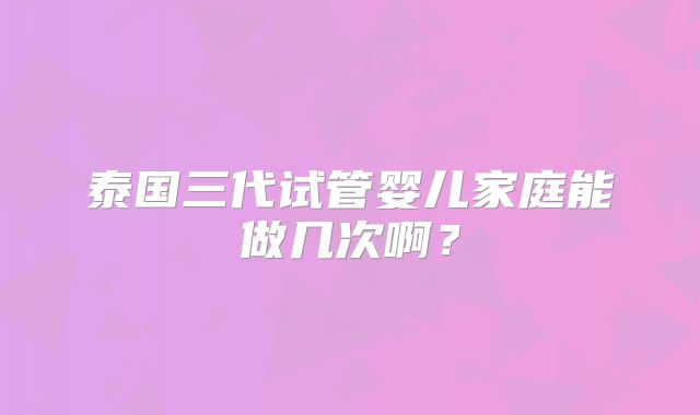 泰国三代试管婴儿家庭能做几次啊？