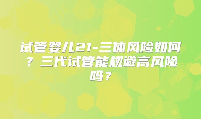 试管婴儿21-三体风险如何？三代试管能规避高风险吗？