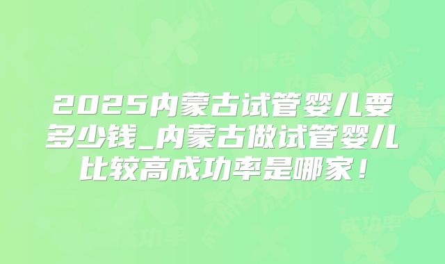 2025内蒙古试管婴儿要多少钱_内蒙古做试管婴儿比较高成功率是哪家!