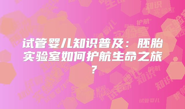 试管婴儿知识普及：胚胎实验室如何护航生命之旅？