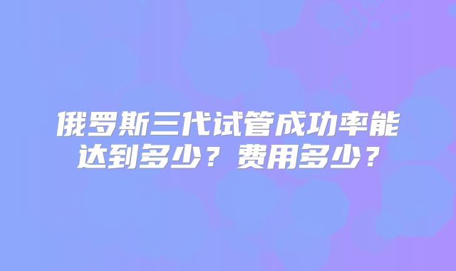 俄罗斯三代试管成功率能达到多少？费用多少？
