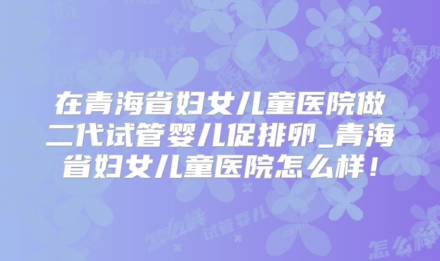 在青海省妇女儿童医院做二代试管婴儿促排卵_青海省妇女儿童医院怎么样!