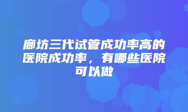 廊坊三代试管成功率高的医院成功率,有哪些医院可以做