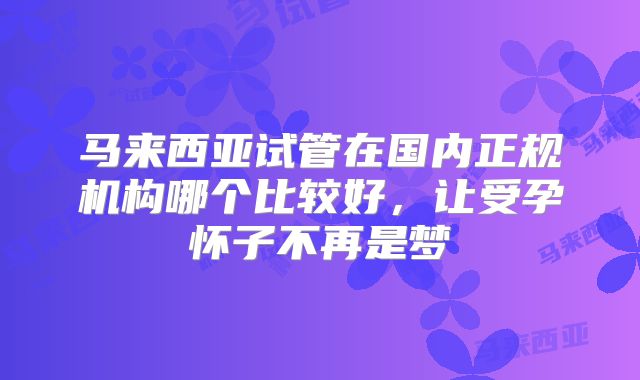 马来西亚试管在国内正规机构哪个比较好，让受孕怀子不再是梦