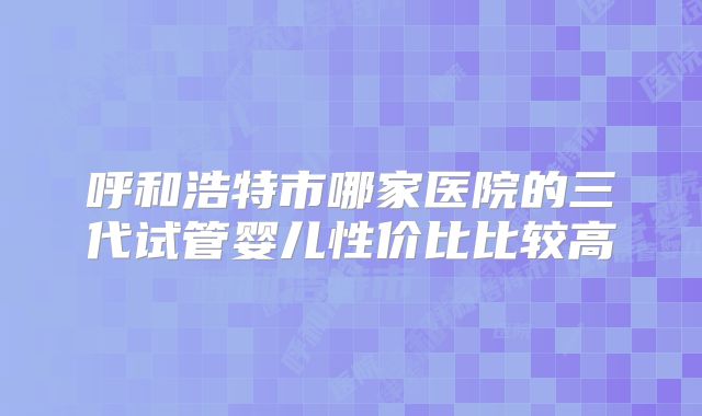 呼和浩特市哪家医院的三代试管婴儿性价比比较高