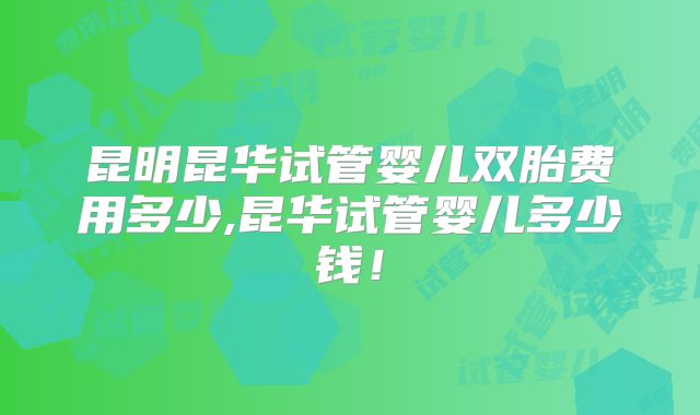 昆明昆华试管婴儿双胎费用多少,昆华试管婴儿多少钱！