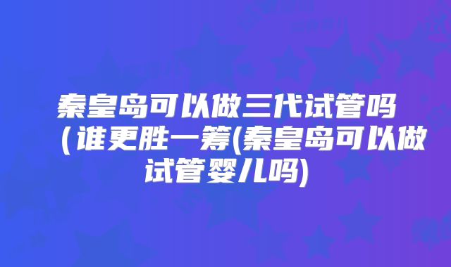 秦皇岛可以做三代试管吗（谁更胜一筹(秦皇岛可以做试管婴儿吗)