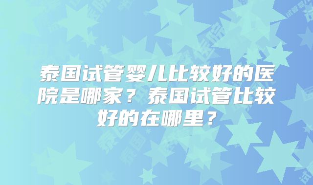 泰国试管婴儿比较好的医院是哪家？泰国试管比较好的在哪里？