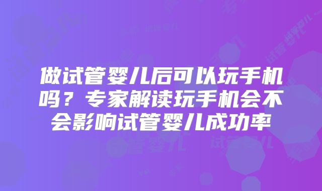 做试管婴儿后可以玩手机吗?专家解读玩手机会不会影响试管婴儿成功率