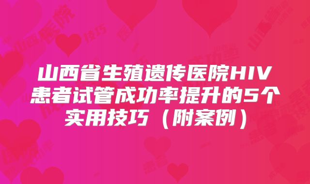 山西省生殖遗传医院HIV患者试管成功率提升的5个实用技巧（附案例）