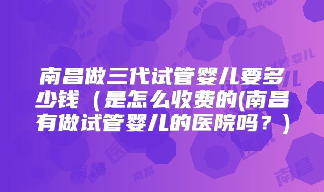南昌做三代试管婴儿要多少钱（是怎么收费的(南昌有做试管婴儿的医院吗？)