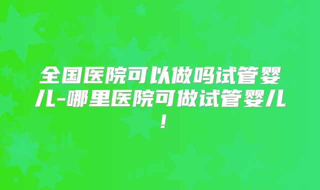 全国医院可以做吗试管婴儿-哪里医院可做试管婴儿!