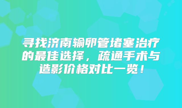 寻找济南输卵管堵塞治疗的最佳选择,疏通手术与造影价格对比一览!