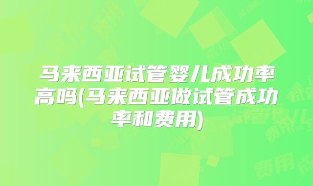 马来西亚试管婴儿成功率高吗(马来西亚做试管成功率和费用)