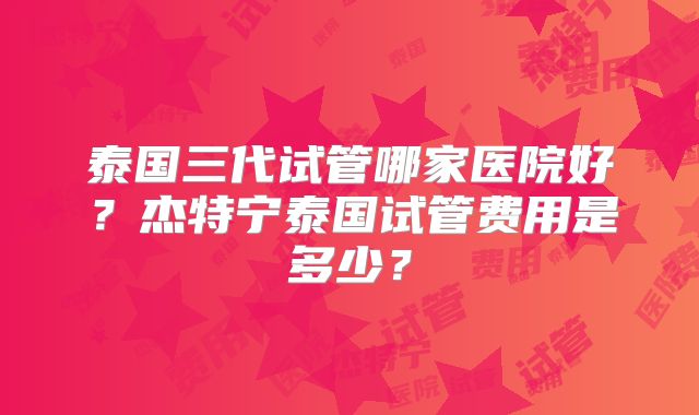 泰国三代试管哪家医院好？杰特宁泰国试管费用是多少？