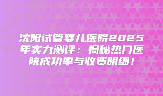 沈阳试管婴儿医院2025年实力测评：揭秘热门医院成功率与收费明细！