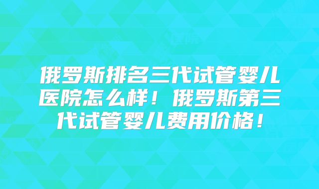 俄罗斯排名三代试管婴儿医院怎么样！俄罗斯第三代试管婴儿费用价格！