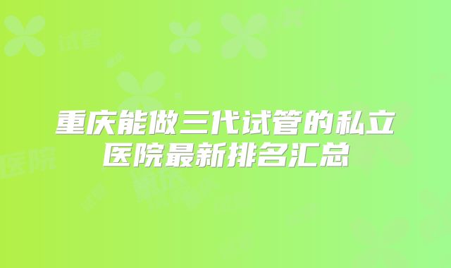 重庆能做三代试管的私立医院最新排名汇总